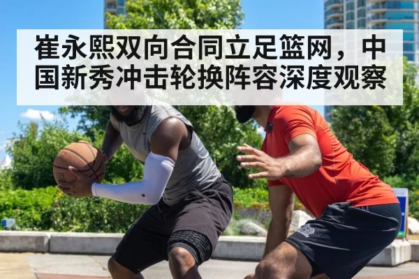 崔永熙双向合同立足篮网，中国新秀冲击轮换阵容深度观察